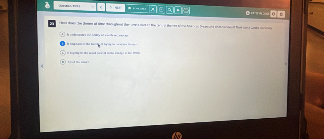 Question 23/26 NEXT BOOKMARK × a KATELYN COOK 0 C
23 How does the theme of time throughout the novel relate to the central themes of the American Dream and disillusionment? Think about Gatsby specifically
A It underscores the futility of wealth and success
It emphasizes the futilit of trying to recapture the past
C) It highlights the rapid pace of social charge in the 1920s
D All of the above