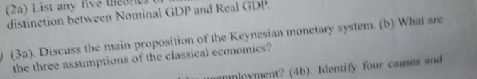 (2a) List any five theores 
distinction between Nominal GDP and Real GDP. 
(3a). Discuss the main proposition of the Keynesian monetary system. (b) What are 
the three assumptions of the classical economics? 
amployment? (4b). Identify four causes and