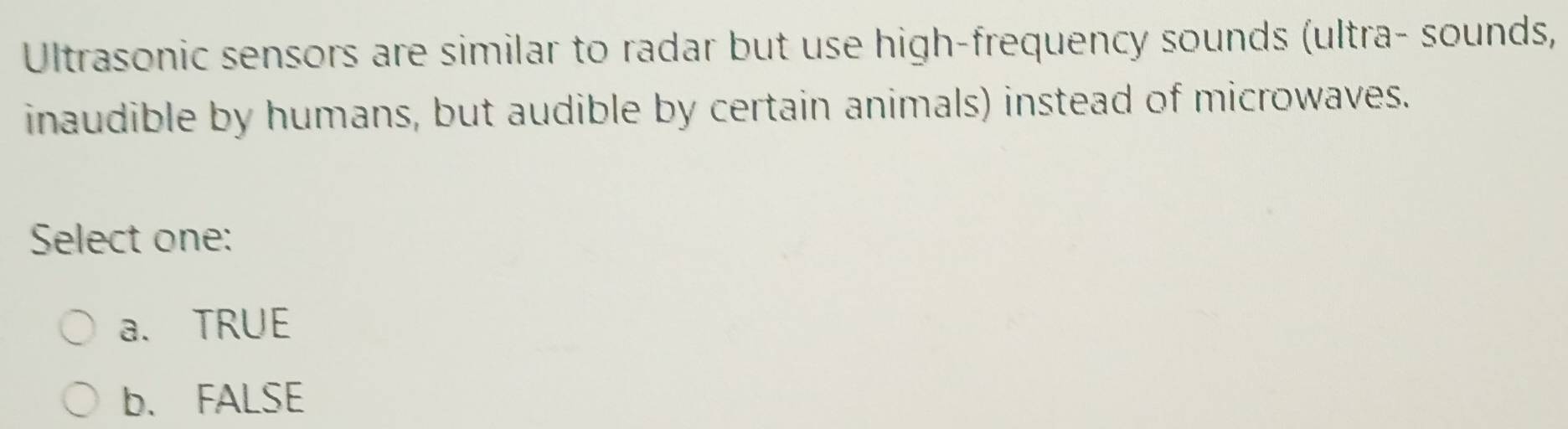 Ultrasonic sensors are similar to radar but use high-frequency sounds (ultra- sounds,
inaudible by humans, but audible by certain animals) instead of microwaves.
Select one:
a. TRUE
b. FALSE