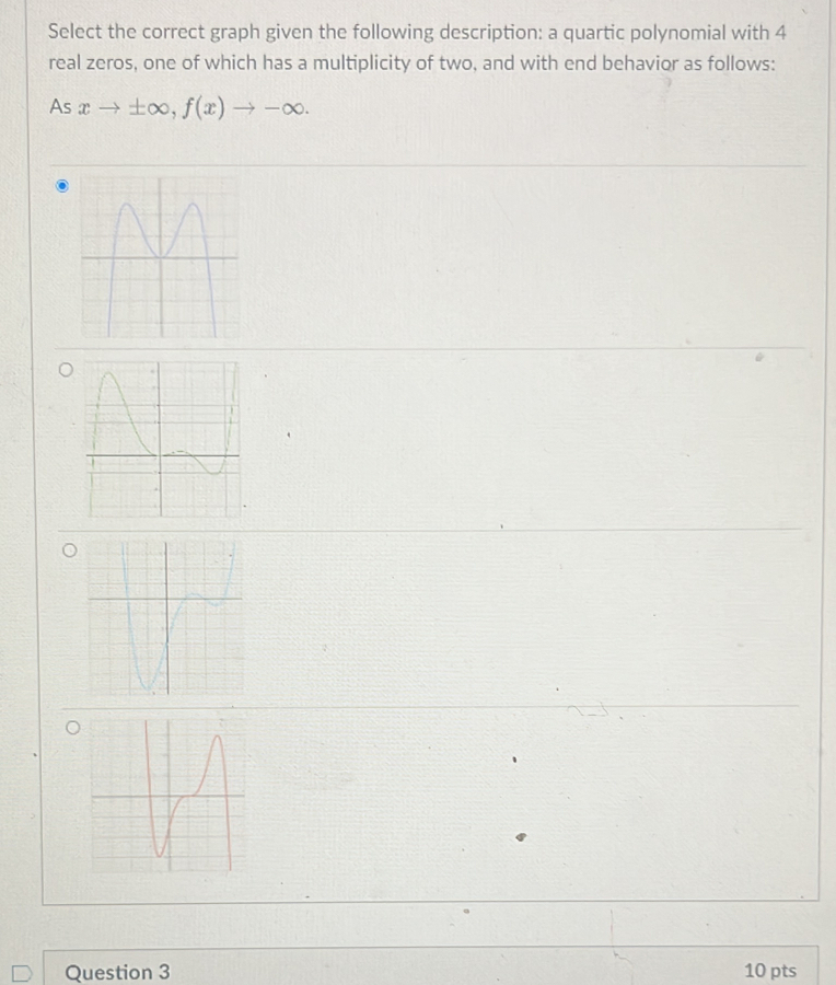 Select the correct graph given the following description: a quartic polynomial with 4
real zeros, one of which has a multiplicity of two, and with end behavior as follows: 
As xto ± ∈fty , f(x)to -∈fty. 
Question 3 10 pts