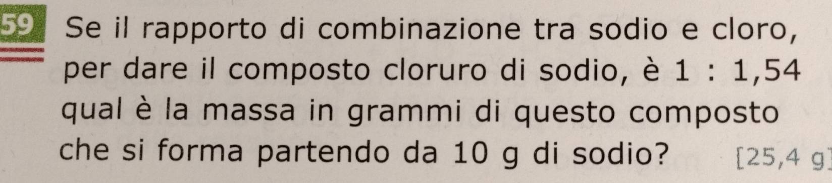 Se il rapporto di combinazione tra sodio e cloro, 
per dare il composto cloruro di sodio, è 1:1,54
qual è la massa in grammi di questo composto 

che si forma partendo da 10 g di sodio? (1
$5,4 g