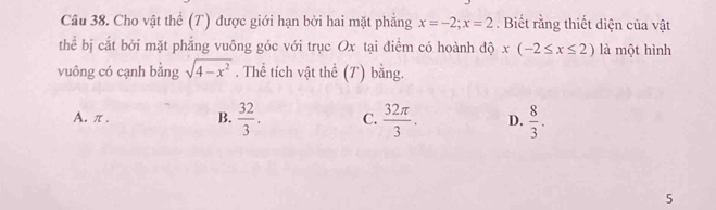 Cho vật thể (T) được giới hạn bởi hai mặt phẳng x=-2; x=2. Biết rằng thiết diện của vật
thể bị cắt bởi mặt phẳng vuông góc với trục Ox tại điểm có hoành độ x(-2≤ x≤ 2) là một hình
vuông có cạnh bằng sqrt(4-x^2). Thể tích vật thể (T) bằng.
A. π. B.  32/3 . C.  32π /3 . D.  8/3 . 
5