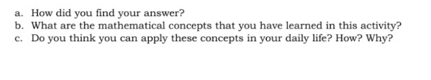 How did you find your answer? 
b. What are the mathematical concepts that you have learned in this activity? 
c. Do you think you can apply these concepts in your daily life? How? Why?