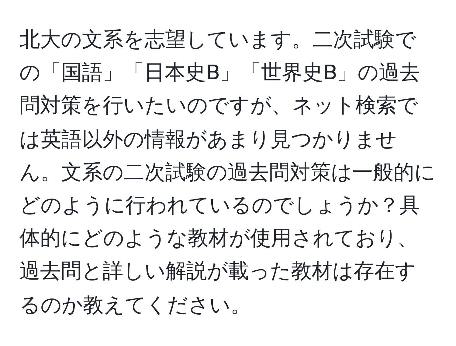 北大の文系を志望しています。二次試験での「国語」「日本史B」「世界史B」の過去問対策を行いたいのですが、ネット検索では英語以外の情報があまり見つかりません。文系の二次試験の過去問対策は一般的にどのように行われているのでしょうか？具体的にどのような教材が使用されており、過去問と詳しい解説が載った教材は存在するのか教えてください。