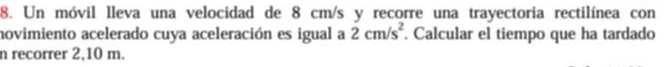 Un móvil lleva una velocidad de 8 cm/s y recorre una trayectoria rectilínea con 
novimiento acelerado cuya aceleración es igual a 2cm/s^2. Calcular el tiempo que ha tardado 
n recorrer 2,10 m.