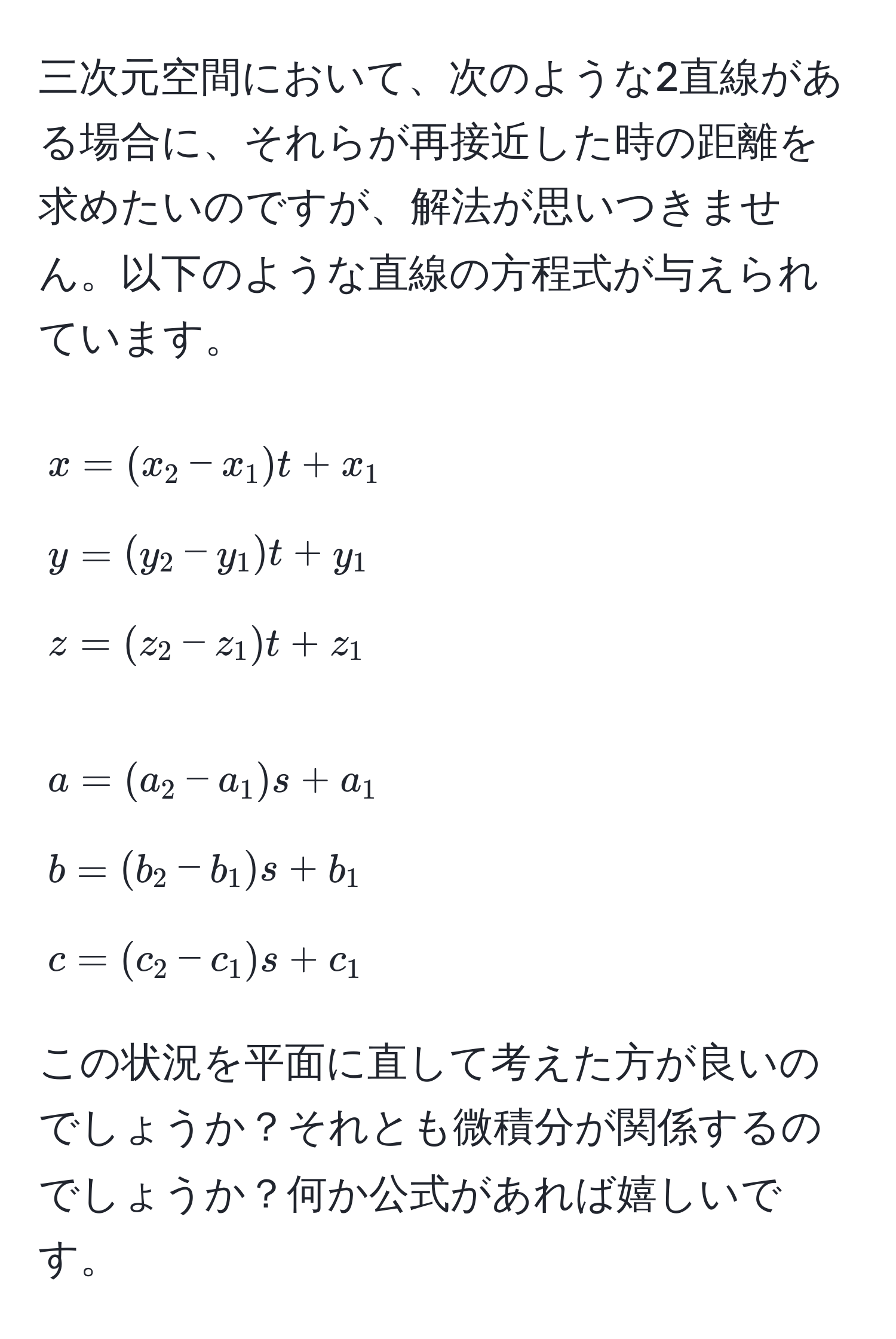 三次元空間において、次のような2直線がある場合に、それらが再接近した時の距離を求めたいのですが、解法が思いつきません。以下のような直線の方程式が与えられています。

[
x = (x_2 - x_1)t + x_1 
y = (y_2 - y_1)t + y_1 
z = (z_2 - z_1)t + z_1
]

[
a = (a_2 - a_1)s + a_1 
b = (b_2 - b_1)s + b_1 
c = (c_2 - c_1)s + c_1
]

この状況を平面に直して考えた方が良いのでしょうか？それとも微積分が関係するのでしょうか？何か公式があれば嬉しいです。