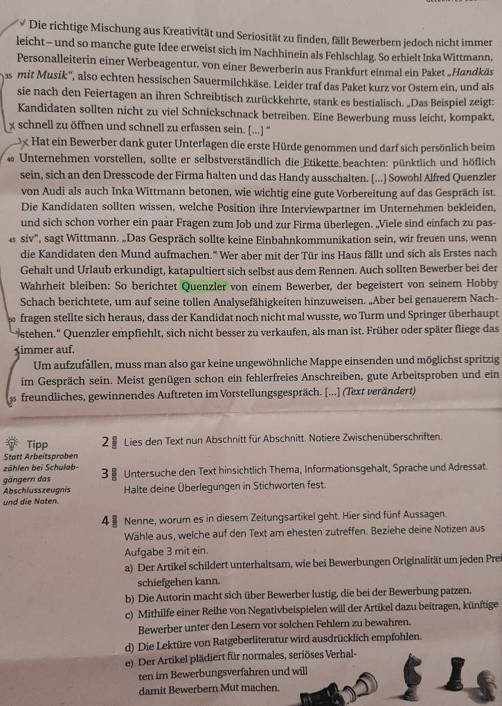 Die richtige Mischung aus Kreativität und Seriosität zu finden, fällt Bewerbern jedoch nicht immer
leicht - und so manche gute Idee erweist sich im Nachhinein als Fehlschlag. So erhielt Inka Wittmann,
Personalleiterin einer Werbeagentur, von einer Bewerberin aus Frankfurt einmal ein Paket „Handkäs
as mit Musik'', also echten hessischen Sauermilchkäse. Leider traf das Paket kurz vor Ostern ein, und als
sie nach den Feiertagen an ihren Schreibtisch zurückkehrte, stank es bestialisch. „Das Beispiel zeigt:
Kandidaten sollten nicht zu viel Schnickschnack betreiben. Eine Bewerbung muss leicht, kompakt,
x schnell zu öffnen und schnell zu erfassen sein. [...] “
x Hat ein Bewerber dank guter Unterlagen die erste Hürde genommen und darf sich persönlich beim
40 Unternehmen vorstellen, sollte er selbstverständlich die Etikette beachten: pünktlich und höflich
sein, sich an den Dresscode der Firma halten und das Handy ausschalten. [...] Sowohl Alfred Quenzler
von Audi als auch Inka Wittmann betonen, wie wichtig eine gute Vorbereitung auf das Gespräch ist.
Die Kandidaten sollten wissen, welche Position ihre Interviewpartner im Unternehmen bekleiden,
und sich schon vorher ein paär Fragen zum Job und zur Firma überlegen. „Viele sind einfach zu pas-
4 siv“, sagt Wittmann. „Das Gespräch sollte keine Einbahnkommunikation sein, wir freuen uns, wenn
die Kandidaten den Mund aufmachen.'' Wer aber mit der Tür ins Haus fällt und sich als Erstes nach
Gehalt und Urlaub erkundigt, katapultiert sich selbst aus dem Rennen. Auch sollten Bewerber bei der
Wahrheit bleiben: So berichtet Quenzler von einem Bewerber, der begeistert von seinem Hobby
Schach berichtete, um auf seine tollen Analysefähigkeiten hinzuweisen. „Aber bei genauerem Nach-
fragen stellte sich heraus, dass der Kandidat noch nicht mal wusste, wo Turm und Springer überhaupt
stehen.“ Quenzler empfiehlt, sich nicht besser zu verkaufen, als man ist. Früher oder später fliege das
immer auf.
Um aufzufällen, muss man also gar keine ungewöhnliche Mappe einsenden und möglichst spritzig
im Gespräch sein. Meist genügen schon ein fehlerfreies Anschreiben, gute Arbeitsproben und ein
55 freundliches, gewinnendes Auftreten im Vorstellungsgespräch. [...] (Text verändert)
Tipp 8 Lies den Text nun Abschnitt für Abschnitt. Notiere Zwischenüberschriften.
Statt Arbeitsproben
zählen bei Schulab-
gängern das 3 〗 Untersuche den Text hinsichtlich Thema, Informationsgehalt, Sprache und Adressat.
Abschlusszeugnis Halte deine Überlegungen in Stichworten fest.
und die Noten.
4 Nenne, worum es in diesem Zeitungsartikel geht. Hier sind fünf Aussagen.
Wähle aus, welche auf den Text am ehesten zutreffen. Beziehe deine Notizen aus
Aufgabe 3 mit ein.
a) Der Artikel schildert unterhaltsam, wie bei Bewerbungen Originalität um jeden Prei
schiefgehen kann.
b) Die Autorin macht sich über Bewerber lustig, die bei der Bewerbung patzen.
c) Mithilfe einer Reihe von Negativbeispielen will der Artikel dazu beitragen, künftige
Bewerber unter den Lesern vor solchen Fehlern zu bewahren.
d) Die Lektüre von Ratgeberliteratur wird ausdrücklich empfohlen.
e) Der Artikel plädiert für normales, seriöses Verhal-
ten im Bewerbungsverfahren und will
damit Bewerbern Mut machen.