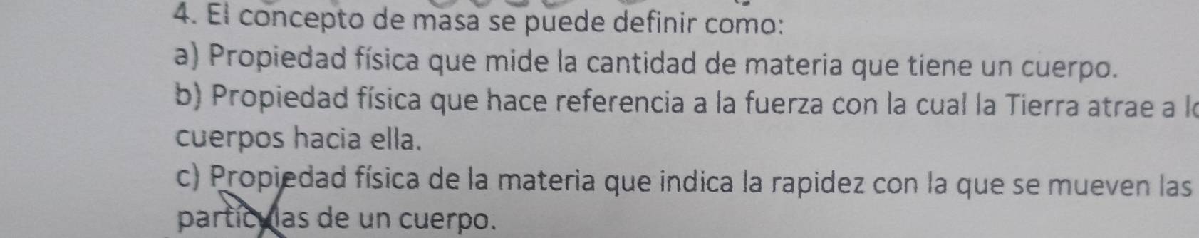 Él concepto de masa se puede definir como:
a) Propiedad física que mide la cantidad de materia que tiene un cuerpo.
b) Propiedad física que hace referencia a la fuerza con la cual la Tierra atrae a la
cuerpos hacia ella.
c) Propiedad física de la materia que indica la rapidez con la que se mueven las
partículas de un cuerpo.