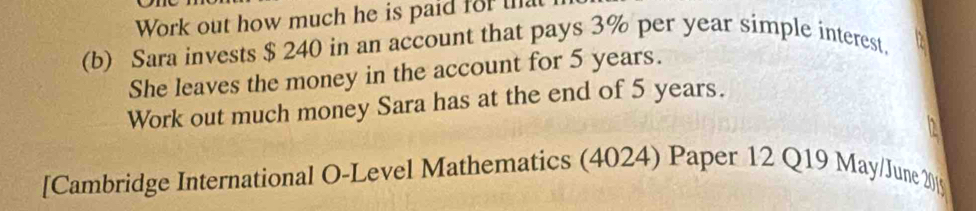 Work out how much he is paid for that 
(b) Sara invests $ 240 in an account that pays 3% per year simple interest, 
She leaves the money in the account for 5 years. 
Work out much money Sara has at the end of 5 years. 
[Cambridge International O-Level Mathematics (4024) Paper 12 Q19 May/June 20[9