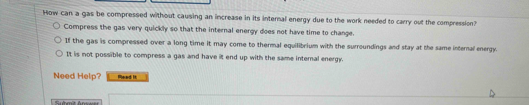 How can a gas be compressed without causing an increase in its internal energy due to the work needed to carry out the compression?
Compress the gas very quickly so that the internal energy does not have time to change.
If the gas is compressed over a long time it may come to thermal equilibrium with the surroundings and stay at the same internal energy.
It is not possible to compress a gas and have it end up with the same internal energy.
Need Help? Read It