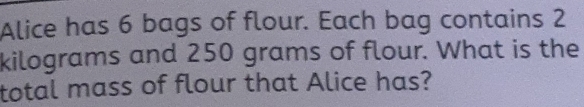 Alice has 6 bags of flour. Each bag contains 2
kilograms and 250 grams of flour. What is the 
total mass of flour that Alice has?