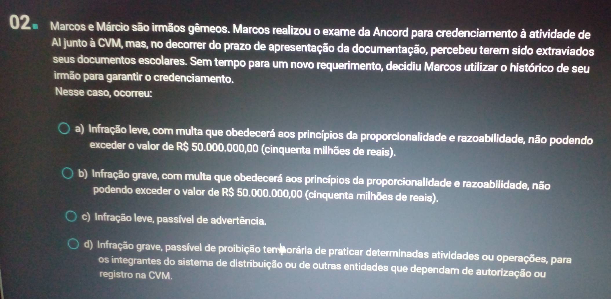 02 ª Marcos e Márcio são irmãos gêmeos. Marcos realizou o exame da Ancord para credenciamento à atividade de
Al junto à CVM, mas, no decorrer do prazo de apresentação da documentação, percebeu terem sido extraviados
seus documentos escolares. Sem tempo para um novo requerimento, decidiu Marcos utilizar o histórico de seu
irmão para garantir o credenciamento.
Nesse caso, ocorreu:
a) Infração leve, com multa que obedecerá aos princípios da proporcionalidade e razoabilidade, não podendo
exceder o valor de R$ 50.000.000,00 (cinquenta milhões de reais).
b) Infração grave, com multa que obedecerá aos princípios da proporcionalidade e razoabilidade, não
podendo exceder o valor de R$ 50.000.000,00 (cinquenta milhões de reais).
c) Infração leve, passível de advertência.
d) Infração grave, passível de proibição tem orária de praticar determinadas atividades ou operações, para
os integrantes do sistema de distribuição ou de outras entidades que dependam de autorização ou
registro na CVM.