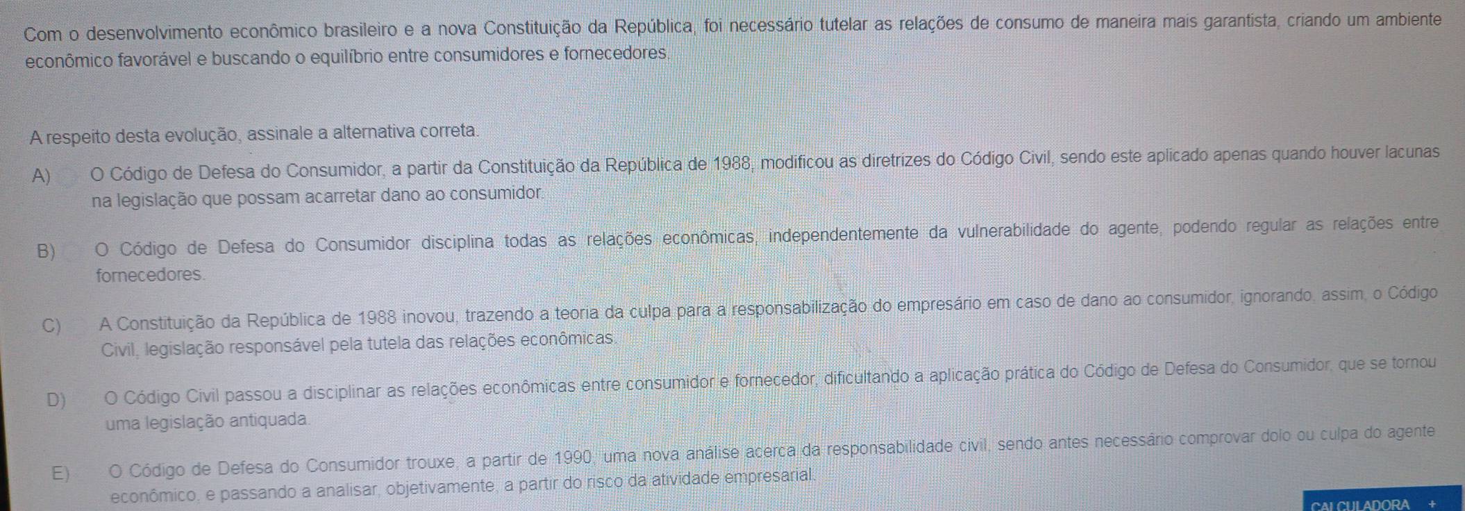 Com o desenvolvimento econômico brasileiro e a nova Constituição da República, foi necessário tutelar as relações de consumo de maneira mais garantista, criando um ambiente
feconômico favorável e buscando o equilíbrio entre consumidores e fornecedores.
A respeito desta evolução, assinale a alternativa correta
A) O Código de Defesa do Consumidor, a partir da Constituição da República de 1988, modificou as diretrizes do Código Civil, sendo este aplicado apenas quando houver lacunas
na legislação que possam acarretar dano ao consumidor.
B) O Código de Defesa do Consumidor disciplina todas as relações econômicas, independentemente da vulnerabilidade do agente, podendo regular as relações entre
fornecedores
C) A Constituição da República de 1988 inovou, trazendo a teoria da culpa para a responsabilização do empresário em caso de dano ao consumidor, ignorando, assim, o Código
Civil, legislação responsável pela tutela das relações econômicas.
D)O Código Civil passou a disciplinar as relações econômicas entre consumidor e fornecedor, dificultando a aplicação prática do Código de Defesa do Consumidor, que se tornou
uma legislação antiquada.
E) O Código de Defesa do Consumidor trouxe, a partir de 1990, uma nova análise acerca da responsabilidade civil, sendo antes necessário comprovar dolo ou culpa do agente
econômico, e passando a analisar, objetivamente, a partir do risco da atividade empresarial.
CALCULADORA +