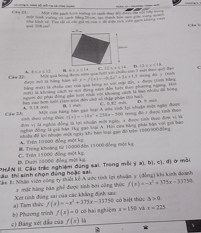 Chuite 6. Măm số, đồ thị và ứng dụng
TDàn 10 - Chương trình nời
Câu 21: Một viên gạch hình vuỡng có cạnh thay đội được đặt nội tiếp trong
một hình vuởng có cạnh bảng 20cm, tạo thành bón tam giác xung quanh
như hình về. Tìm tất cá các giá trị của x đề diện tích viên gạch không vượt
quá 208cm^2. Câu 2:
A. 8≤ x≤ 12. B. 6≤ x≤ 14. D.
Câu 22: Một quả bóng được ném qua lưới với chiều cao 3 mét theo quỹ đạo 12≤ x≤ 18. C
được mô tả bằng hàm số y=f(x)=-0,2x^2+2x+1,5 trong đô y (tỉnh
bằng mét) là chiều cao của quả bóng so với mặt đắt, x được (tính bằng
mét) là khoảng cách từ nơi đứng ném đến lưới theo phương ngang. Hồi
người đó phải đừng gần lưới nhất với khoảng cách là bao nhiêu để bóng
bay cao hơn lưới (làm tròn đến chữ số thập phân thứ hai).
A. 9,18 mét. B. l mét. C. 0,82 mét. D. 9 mét.
Câu 23:  Một của hàng bán gạo loại A ước tính lợi nhuận một ngày được
tính theo công thức t(x)=-10x^2+250x-500 trong đó  được tính theo
đơn vị là nghìn đồng là lợi nhuận một ngày, x được tính theo đơn vị là
nghin đồng là giá bản 1kg gạo loại A. Hồi cửa hàng phải bán với giá bao
nhiêu để lợi nhuận một ngày khi bán loại gạo đó trên 1000000 đồng
A. Trên 10000 đồng một kg.
B. Trong khoảng từ 10000 đến 15000 đồng một kg.
C. Trên 15000 đồng một kg.
D. Dưới 10000 đồng một kg.
PHẢN II. Câu trắc nghiệm đúng sai. Trong mỗi ý a), b), c), d) ở mỗi
tâu thí sinh chọn đúng hoặc sai.
Câu 1: Nhân viên công ty thiết kế A ước tính lợi nhuận y (đồng) khi kinh doanh
x mặt hàng bàn ghế được tính bởi công thức f(x)=-x^2+375x-33750.
Xét tính đúng sai của các khẳng định sau:
a) Tam thức f(x)=-x^2+375x-33750 có biệt thức △ >0.
b) Phương trình f(x)=0 có hai nghiệm x=150 và x=225.
c) Bảng xét dấu của f(x) là
5