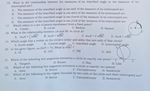 What is the relationship between the measures of an inscribed angle to the measure of its
intercepted arc?
A. The measure of the inscribed angle is ose-kalf of the measure of its intercepted arc.
B. The measure of the inscribed angle is oe-third of the measure of its intercepted arc.
C. The measure of the inscribed angle is one-fourts of the measure of its intercepted arc
D. The measure of the inscribed angle is one-fift of the measure of its intercepted arc.
17. Which refers to a set of points equidistant from a fixed point? C. Radius D. Secant
A. Center B. Circle
18. What is the relationship between ∠A and BC in circle A?
A. m∠ A= 1/2 mwidehat BC B. m∠ A=mwidehat BC C. m∠ A=2mwidehat BC D. m∠ A
19. Which angle has a vertex on the circle's center and sides that are radii of that circle?
A. Acute angle B. Central angle C. Inscribed angle D. Intercepted angle
s
20. In the given figure, m∠ SUT=75 B. 105 What is mSU ? C. 15 ( D. 285
A. 15
21. Which of the following line segments intersects a circle at exactly one point? C. Ray D. Line U D
A. Tangent B. Secant
22. Which of the following line segments intersects a circle at exactly two points? D. Semicircle
A. Area B. Sector C. Circumference
23. Which of the following is the region bounded by two radii of the circle and their intercepted are?
A. Area B. Sector C. Circumference D. Semicircle