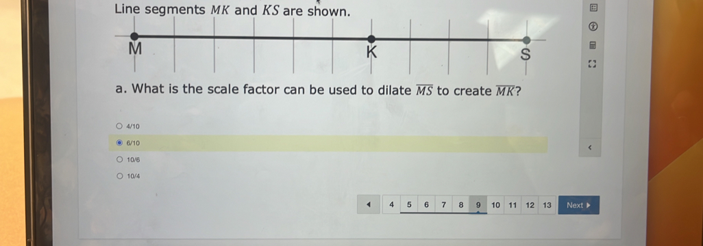 Line segments MK and KS are shown. 
a. What is the scale factor can be used to dilate overline MS to create overline MK ?
4/10
6/10
10/6
10/4
4 5 6 7 8 9 10 11 12 13 Next ▶