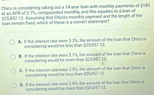 Chico is considering taking out a 14-year loan with monthly payments of $185
at an APR of 2.7%, compounded monthly, and this equates to a loan of
$25,857.12. Assuming that Chico's monthly payment and the length of the
loan remain fixed, which of these is a correct statement?
A. If the interest rate were 3.3%, the amount of the loan that Chico is
considering would be less than $25,857.12.
B. If the interest rate were 3.1%, the amount of the loan that Chico is
considering would be more than $25,857.12.
C. If the interest rate were 2.5%, the amount of the loan that Chico is
considering would be less than $25,857.12.
D. If the interest rate were 2.9%, the amount of the loan that Chico is
considering would be more than $25,857 12.