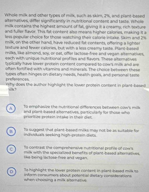 Whole milk and other types of milk, such as skim, 2%, and plant-based
alternatives, differ significantly in nutritional content and taste. Whole
milk contains the highest amount of fat, giving it a creamy, rich texture
and fuller flavor. This fat content also means higher calories, making it a
less popular choice for those watching their calorie intake. Skim and 2%
milk, on the other hand, have reduced fat contents, offering a lighter
texture and fewer calories, but with a less creamy taste. Plant-based
milks, like almond, soy, or oat, offer lactose-free and vegan alternatives,
each with unique nutritional profiles and flavors. These alternatives
typically have lower protein content compared to cow's milk and are
often fortified with vitamins and minerals. The choice between these
types often hinges on dietary needs, health goals, and personal taste
preferences
Why does the author highlight the lower protein content in plant-based
nilk?
A To emphasize the nutritional differences between cow's milk
and plant-based alternatives, particularly for those who
prioritize protein intake in their diet.
B To suggest that plant-based milks may not be as suitable for
individuals seeking high-protein diets.
C To contrast the comprehensive nutritional profile of cow's
milk with the specialized benefits of plant-based alternatives,
like being lactose-free and vegan.
D To highlight the lower protein content in plant-based milk to
inform consumers about potential dietary considerations
when choosing a milk alternative.