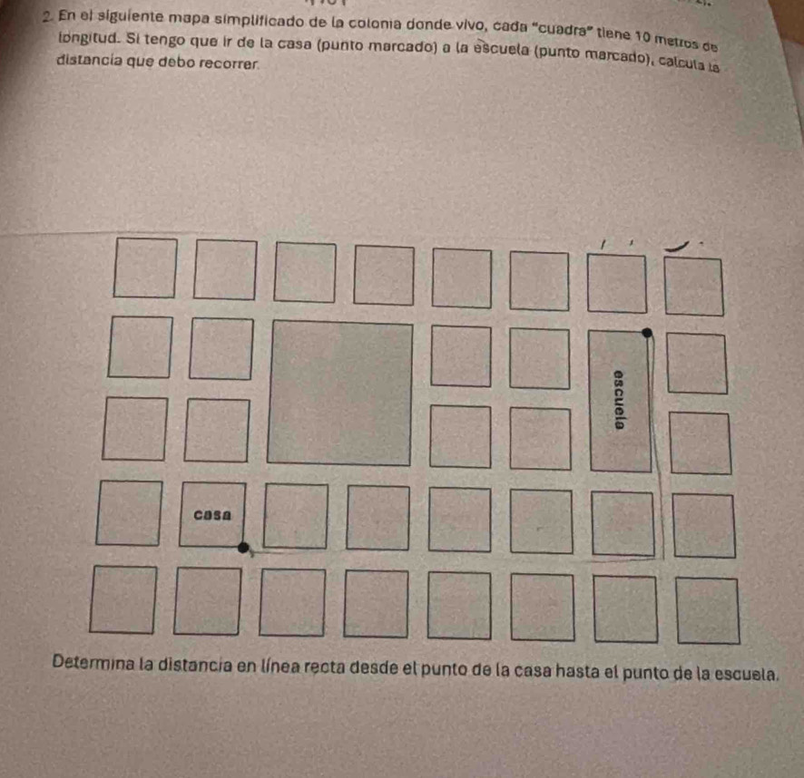 En el siguiente mapa simplificado de la colonía donde vivo, cada "cuadra” tiene 10 metros de 
longitud. Si tengo que ir de la casa (punto marcado) a la escuela (punto marcado), calcula is 
distancia que debo recorrer. 
Determina la distancia en línea recta desde el punto de la casa hasta el punto de la escuela.