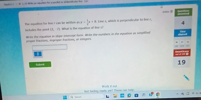 Algefna 1 e L 19 Write an equation for a parallel or perbendicular line S0 
Video ⑤ 
The equation for line r can be written as y= 1/2 x+8. Line s, which is perpendicular to line r, 
includes the point (2,-7). What is the equation of line s? 
Write the equation in slope-intercept form. Write the numbers in the equation as simplified 
proper fractions, improper fractions, or integers. 
Submit 
Work it out 
Not feeling ready yet? These can help: 
Search