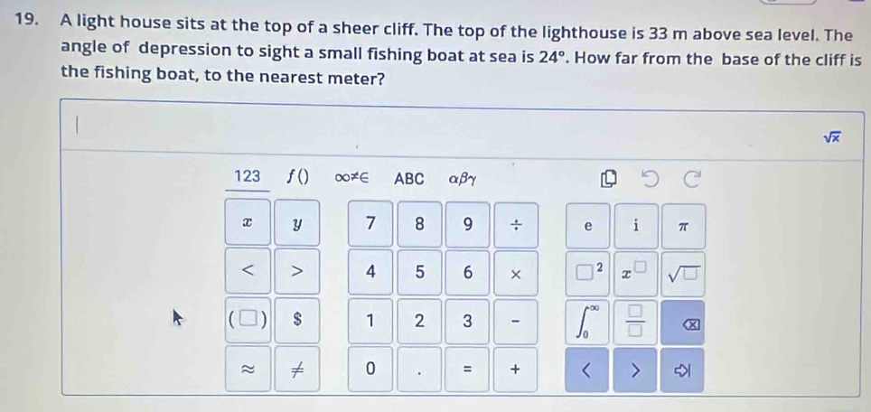 A light house sits at the top of a sheer cliff. The top of the lighthouse is 33 m above sea level. The 
angle of depression to sight a small fishing boat at sea is 24°. How far from the base of the cliff is 
the fishing boat, to the nearest meter?
sqrt(x)
123 f() ∞≠∈ ABC αβγ
x y 7 8 9 ÷ e i π < > 4 5 6 × □ 2 x sqrt(□ )
a $ 1 2 3 -  □ /□   
≈ ≠ 0 = + < >