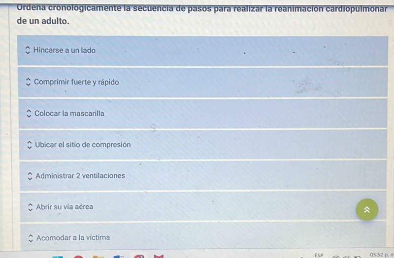 Ordena cronologicamente la secuencia de pasos para realizar la reanimación cardiopulmonar
de un adulto.
Hincarse a un lado
Comprimir fuerte y rápido
Colocar la mascarilla
Ubicar el sitio de compresión
Administrar 2 ventilaciones
Abrir su vía aérea

Acomodar a la víctima
ESP 05:52 p. π