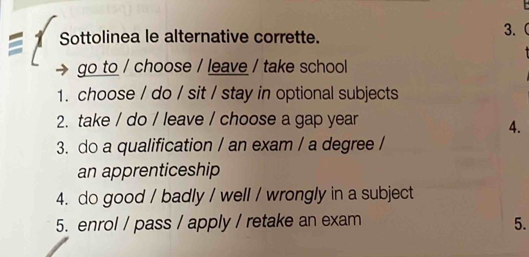 Sottolinea le alternative corrette. 
3.( 
go to / choose / leave / take school 
1. choose / do / sit / stay in optional subjects 
2. take / do / leave / choose a gap year 
4. 
3. do a qualification / an exam / a degree / 
an apprenticeship 
4. do good / badly / well / wrongly in a subject 
5. enrol / pass / apply / retake an exam 5.