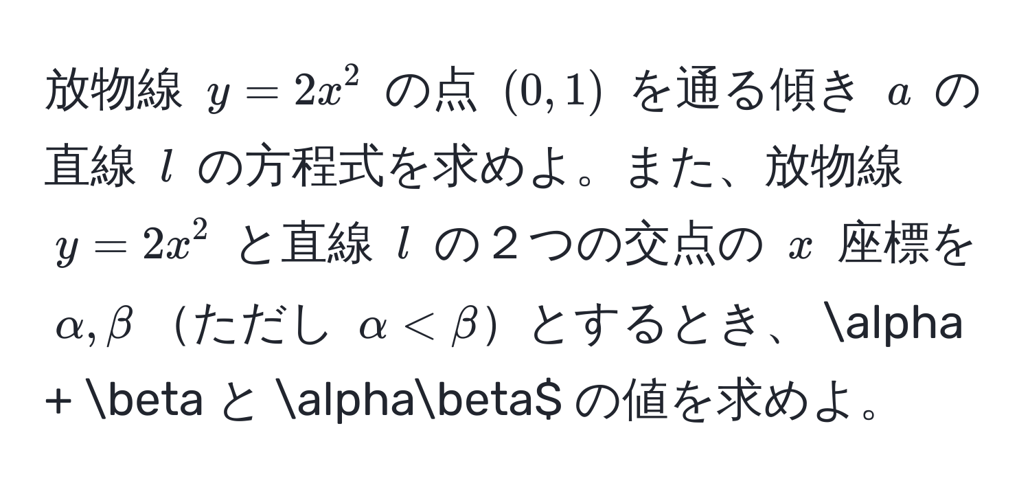 放物線 $y = 2x^2$ の点 $(0, 1)$ を通る傾き $a$ の直線 $l$ の方程式を求めよ。また、放物線 $y = 2x^2$ と直線 $l$ の２つの交点の $x$ 座標を $alpha, beta$ただし $alpha < beta$$とするとき、$alpha + beta$ と $alphabeta$ の値を求めよ。