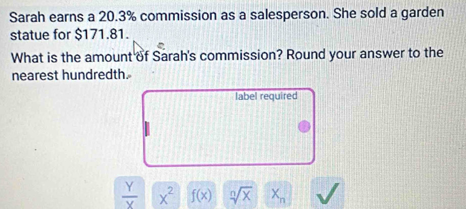 Sarah earns a 20.3% commission as a salesperson. She sold a garden
statue for $171.81.
What is the amount of Sarah's commission? Round your answer to the
nearest hundredth.
label required
 Y/X  x^2 f(x) sqrt[n](x) X_n