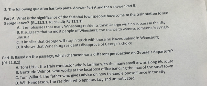 The following question has two parts. Answer Part A and then answer Part B.
Part A: What is the significance of the fact that townspeople have come to the train station to see
George leave? (RL.11.3.1; RL 11.1.3; RL 11.3.1)
A. It emphasizes that many Winesburg residents think George will find success in the city.
B. It suggests that to most people of Winesburg, the chance to witness someone leaving is
unusual.
C. It implies that George will stay in touch with those he leaves behind in Winesburg.
D. It shows that Winesburg residents disapprove of George’s choice.
Part B: Based on the passage, which character has a different perspective on George’s departure?
(RL.11.3.1)
A. Tom Little, the train conductor who is familiar with the many small towns along his route
B. Gertrude Wilmot, who works at the local post office handling the mail of the small town
C. Tom Willard, the father who gives advice on how to handle oneself once in the city
D. Will Henderson, the resident who appears lazy and unmotivated