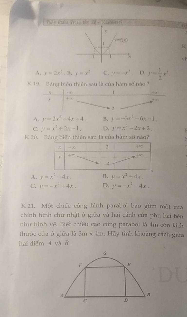 Tháy Osaka Trung tâm KQ - 0326900948
D.
K
ch
A. y=2x^2. B. y=x^2. C. y=-x^2. D. y= 1/2 x^2.
K 19. Bảng biến thiên sau là của hàm số nào ?
u(t)
1
+∞
+ ∞
6
2
A. y=2x^2-4x+4. B. y=-3x^2+6x-1.
C. y=x^2+2x-1. D. y=x^2-2x+2.
K 20. Bảng biển thiên sau là của hàm số nào?

A. y=x^2-4x. B. y=x^2+4x.
C. y=-x^2+4x. D. y=-x^2-4x.
K 21. Một chiếc cổng hình parabol bao gồm một cửa
chính hình chữ nhật ở giữa và hai cánh cửa phụ hai bên
như hình vẽ. Biết chiều cao cổng parabol là 4m còn kích
thước cửa ở giữa là 3m* 4m. Hãy tính khoảng cách giữa
hai điểm A và B .
G
F
E
A
B
C
D