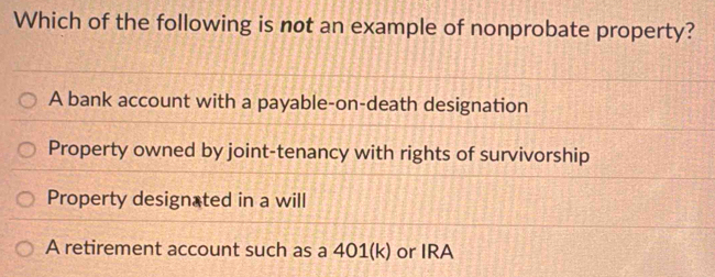 Which of the following is not an example of nonprobate property?
A bank account with a payable-on-death designation
Property owned by joint-tenancy with rights of survivorship
Property designated in a will
A retirement account such as a 401 (k) or IRA