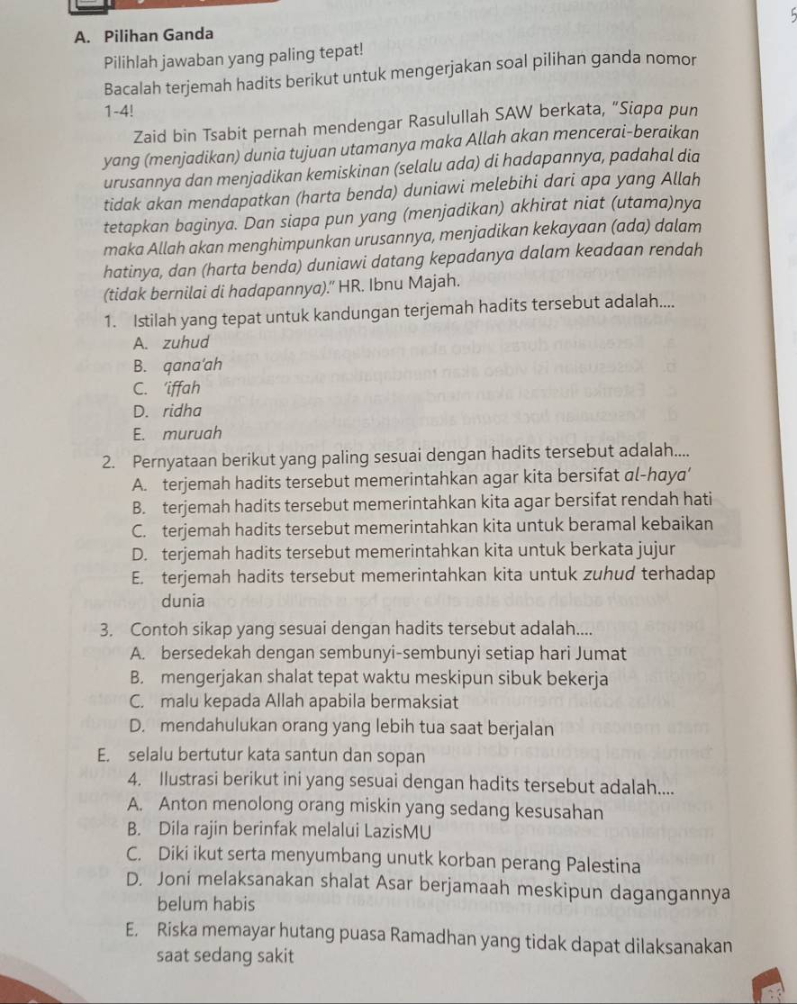 Pilihan Ganda
Pilihlah jawaban yang paling tepat!
Bacalah terjemah hadits berikut untuk mengerjakan soal pilihan ganda nomor
1-4!
Zaid bin Tsabit pernah mendengar Rasulullah SAW berkata, “Siapa pun
yang (menjadikan) dunia tujuan utamanya maka Allah akan mencerai-beraikan
urusannya dan menjadikan kemiskinan (selalu ada) di hadapannya, padahal dia
tidak akan mendapatkan (harta benda) duniawi melebihi dari apa yang Allah
tetapkan baginya. Dan siapa pun yang (menjadikan) akhirat niat (utama)nya
maka Allah akan menghimpunkan urusannya, menjadikan kekayaan (ada) dalam
hatinya, dan (harta benda) duniawi datang kepadanya dalam keadaan rendah
(tidak bernilai di hadapannya)." HR. Ibnu Majah.
1. Istilah yang tepat untuk kandungan terjemah hadits tersebut adalah....
A. zuhud
B. qana'ah
C. 'iffah
D. ridha
E. muruah
2. Pernyataan berikut yang paling sesuai dengan hadits tersebut adalah....
A. terjemah hadits tersebut memerintahkan agar kita bersifat al-haya’
B. terjemah hadits tersebut memerintahkan kita agar bersifat rendah hati
C. terjemah hadits tersebut memerintahkan kita untuk beramal kebaikan
D. terjemah hadits tersebut memerintahkan kita untuk berkata jujur
E. terjemah hadits tersebut memerintahkan kita untuk zuhud terhadap
dunia
3. Contoh sikap yang sesuai dengan hadits tersebut adalah....
A. bersedekah dengan sembunyi-sembunyi setiap hari Jumat
B. mengerjakan shalat tepat waktu meskipun sibuk bekerja
C. malu kepada Allah apabila bermaksiat
D. mendahulukan orang yang lebih tua saat berjalan
E. selalu bertutur kata santun dan sopan
4. Ilustrasi berikut ini yang sesuai dengan hadits tersebut adalah....
A. Anton menolong orang miskin yang sedang kesusahan
B. Dila rajin berinfak melalui LazisMU
C. Diki ikut serta menyumbang unutk korban perang Palestina
D. Joni melaksanakan shalat Asar berjamaah meskipun dagangannya
belum habis
E. Riska memayar hutang puasa Ramadhan yang tidak dapat dilaksanakan
saat sedang sakit