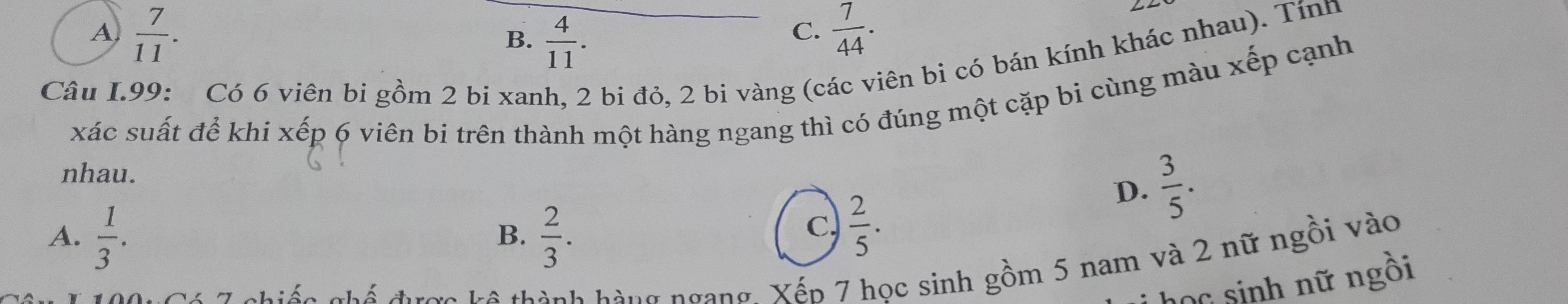 A  7/11 .
B.  4/11 .
C.  7/44 . 
LL
Câu I.99: Có 6 viên bi gồm 2 bi xanh, 2 bi đỏ, 2 bi vàng (các viên bi có bán kính khác nhau). Tính
xác suất để khi xếp 6 viên bi trên thành một hàng ngang thì có đúng một cặp bi cùng màu xếp cạnh
nhau.
A.  1/3 .  2/3 . 
B.
c  2/5 .
D.  3/5 . 
chiến chế được kô thành hàng ngang. Xếp 7 học sinh gồm 5 nam và 2 nữ ngồi vào
học sinh nữ ngồi