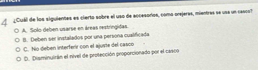 ◢ ¿Cuál de los siguientes es cierto sobre el uso de accesorios, como orejeras, mientras se usa un casco?
A. Solo deben usarse en áreas restringidas.
B. Deben ser instalados por una persona cualificada
C. No deben interferir con el ajuste del casco
D. Disminuirán el nivel de protección proporcionado por el casco