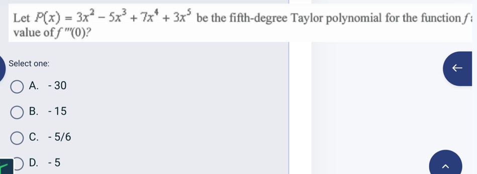 Let P(x)=3x^2-5x^3+7x^4+3x^5 be the fifth-degree Taylor polynomial for the function f
value of f'''(0) ?
Select one:
A. - 30
B. - 15
C. - 5/6
D. - 5