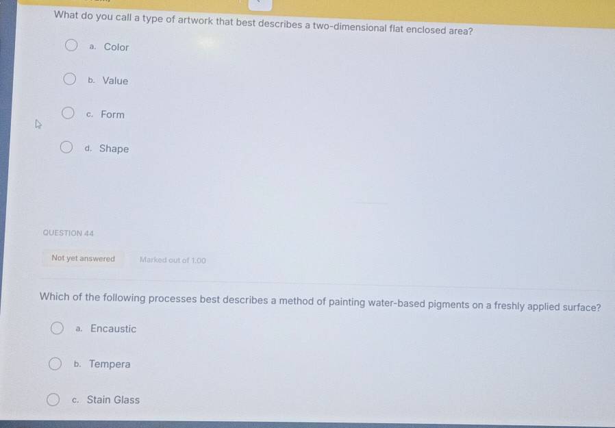 What do you call a type of artwork that best describes a two-dimensional flat enclosed area?
a. Color
b. Value
c. Form
d. Shape
QUESTION 44
Not yet answered Marked out of 1.00
Which of the following processes best describes a method of painting water-based pigments on a freshly applied surface?
a. Encaustic
b. Tempera
c. Stain Glass