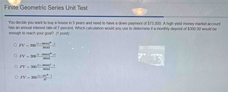 Finite Geometric Series Unit Test
You decide you want to buy a house in 5 years and need to have a down payment of $75,000. A high yield money market account
has an annual interest rate of 7 percent. Which calculation would you use to determine if a monthly deposit of $300.00 would be
enough to reach your goal? (1 point)
FV=300frac (1+.00583)^40-1.00583
FV=300frac (1-.00583)^60+1.00583
FV=300frac (1+.00583)^5-1.00583
FV=300frac (1+.07)^60-1.07