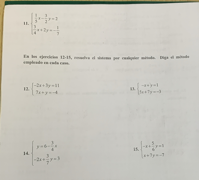 beginarrayl  1/5 x- 3/2 y=2  3/4 x+2y=- 1/7 endarray.
En los ejercicios 12-15, resuelva el sistema por cualquier método. Diga el método 
empleado en cada caso. 
12. beginarrayl -2x+3y=11 7x+y=-4endarray. 13. beginarrayl -x+y=1 5x+7y=-3endarray.
14. beginarrayl y=6- 3/4 x -2x+ 3/7 y=3endarray.
15. beginarrayl -x+ 5/6 y=1 x+7y=-7endarray.