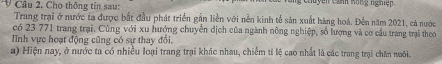 Cho thông tin sau: h u y n c anh hong nghiệ . 
Trang trại ở nước ta được bắt đầu phát triển gắn liền với nền kinh tế sản xuất hàng hoá. Đến năm 2021, cả nước 
có 23 771 trang trại. Cùng với xu hướng chuyển dịch của ngành nông nghiệp, số lượng và cơ cầu trang trại theo 
lĩnh vực hoạt động cũng có sự thay đổi. 
a) Hiện nay, ở nước ta có nhiều loại trang trại khác nhau, chiếm tỉ lệ cao nhất là các trang trại chăn nuôi.