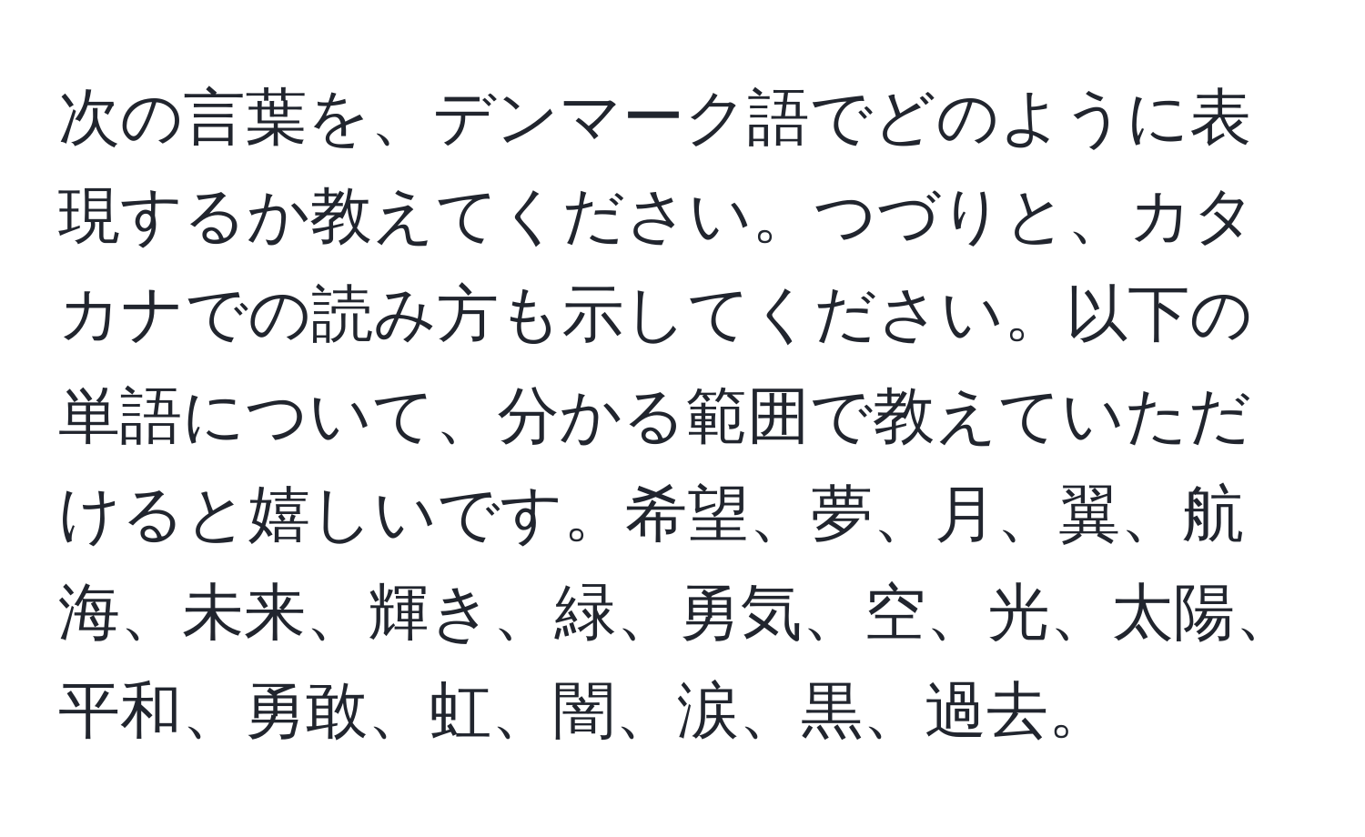 次の言葉を、デンマーク語でどのように表現するか教えてください。つづりと、カタカナでの読み方も示してください。以下の単語について、分かる範囲で教えていただけると嬉しいです。希望、夢、月、翼、航海、未来、輝き、緑、勇気、空、光、太陽、平和、勇敢、虹、闇、涙、黒、過去。