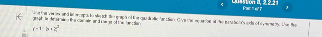 Question 8, 2.2.21 
Part 1 of 7 > 
Use the vertex and intercepts to sketch the graph of the quadratic function. Give the equation of the parabola's axis of symmetry. Use the graph to determine the domain and range of the function.
y-1=(x+2)^2