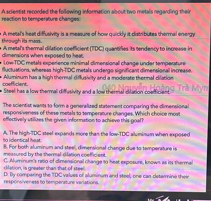 A scientist recorded the following information about two metals regarding their
reaction to temperature changes:
A metal’s heat diffusivity is a measure of how quickly it distributes thermal energy
through its mass.
A metal’s thermal dilation coefficient (TDC) quantifies its tendency to increase in
dimensions when exposed to heat.
Low-TDC metals experience minimal dimensional change under temperature
fluctuations, whereas high-TDC metals undergo significant dimensional increase.
Aluminum has a high thermal diffusivity and a moderate thermal dilation
coefficient.
Steel has a low thermal diffusivity and a low thermal dilation coefficient. 
The scientist wants to form a generalized statement comparing the dimensional
responsiveness of these metals to temperature changes. Which choice most
effectively utilizes the given information to achieve this goal?
A. The high-TDC steel expands more than the low-TDC aluminum when exposed
to identical heat.
B. For both aluminum and steel, dimensional change due to temperature is
measured by the thermal dilation coefficient.
C. Aluminum's ratio of dimensional change to heat exposure, known as its thermal
dilation, is greater than that of steel.
D. By comparing the TDC values of aluminum and steel, one can determine their
responsiveness to temperature variations.