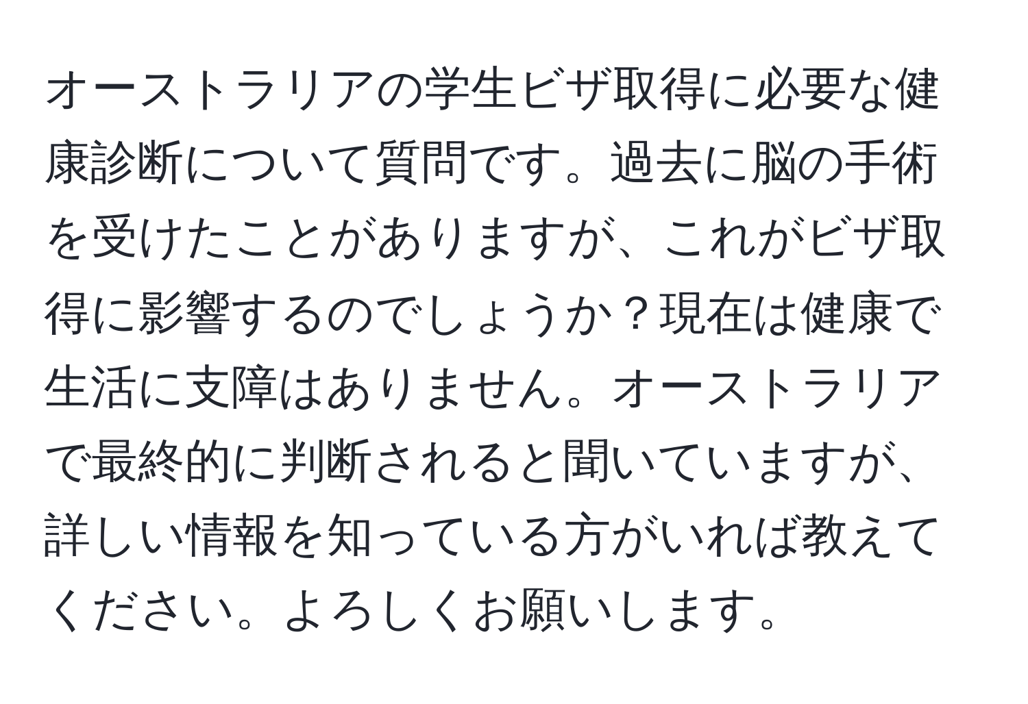 オーストラリアの学生ビザ取得に必要な健康診断について質問です。過去に脳の手術を受けたことがありますが、これがビザ取得に影響するのでしょうか？現在は健康で生活に支障はありません。オーストラリアで最終的に判断されると聞いていますが、詳しい情報を知っている方がいれば教えてください。よろしくお願いします。