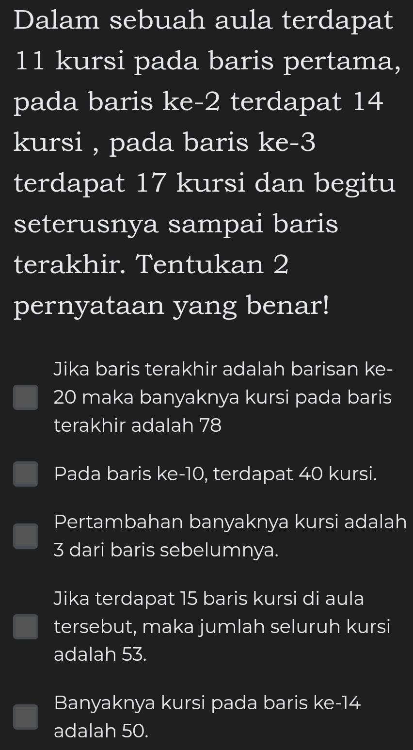 Dalam sebuah aula terdapat
11 kursi pada baris pertama,
pada baris ke -2 terdapat 14
kursi , pada baris ke -3
terdapat 17 kursi dan begitu
seterusnya sampai baris
terakhir. Tentukan 2
pernyataan yang benar!
Jika baris terakhir adalah barisan ke-
20 maka banyaknya kursi pada baris
terakhir adalah 78
Pada baris ke -10, terdapat 40 kursi.
Pertambahan banyaknya kursi adalah
3 dari baris sebelumnya.
Jika terdapat 15 baris kursi di aula
tersebut, maka jumlah seluruh kursi
adalah 53.
Banyaknya kursi pada baris ke -14
adalah 50.