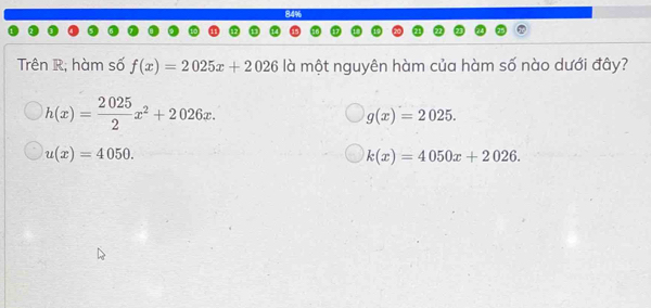 84%
Trên R; hàm số f(x)=2025x+2026 là một nguyên hàm của hàm số nào dưới đây?
h(x)= 2025/2 x^2+2026x.
g(x)=2025.
u(x)=4050.
k(x)=4050x+2026.