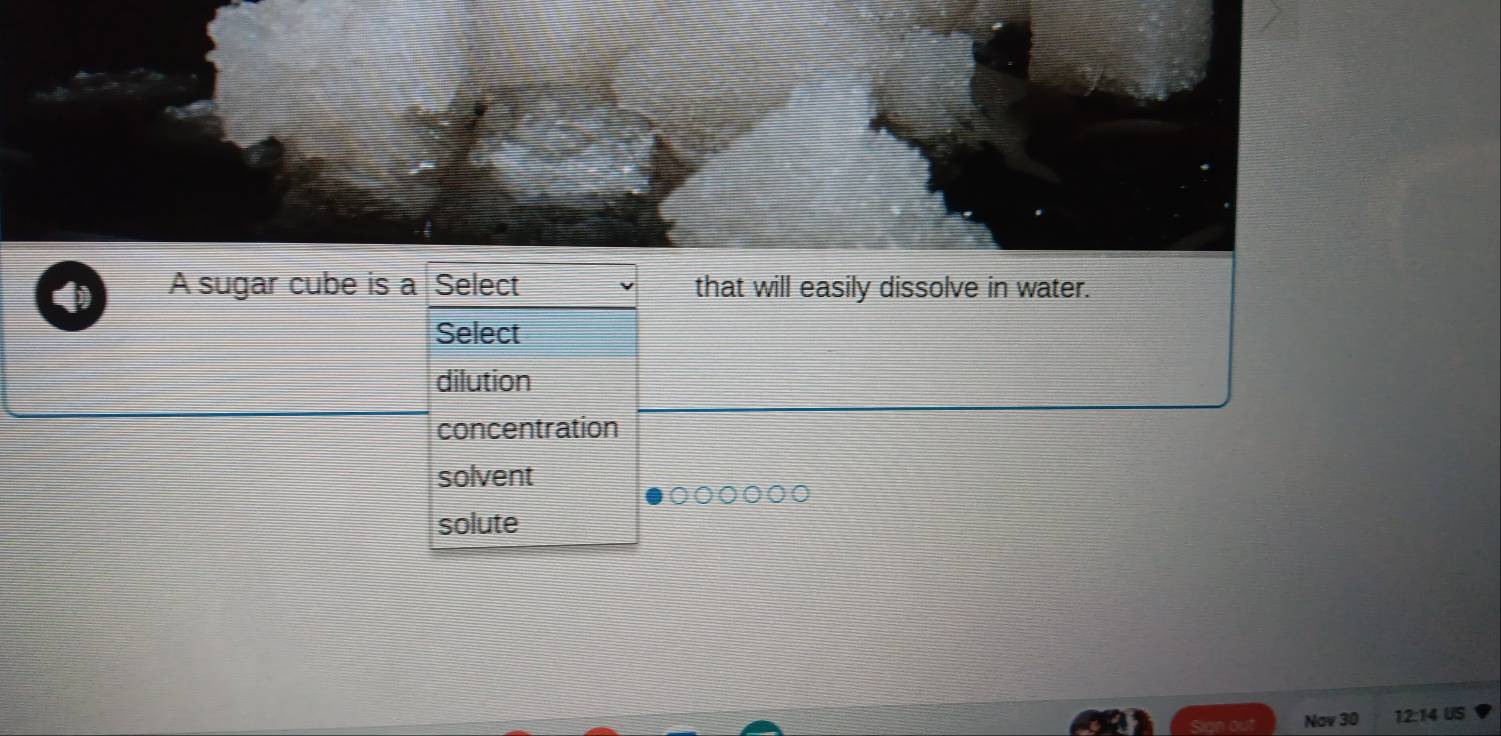 a A sugar cube is a Select that will easily dissolve in water.
Select
dilution
concentration
solvent
solute
Nov 30 12:14 US