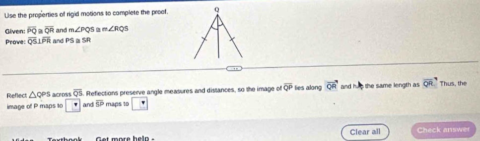 Use the properties of rigid motions to complete the proof. Q
Given: overline PQ≌ overline QR and m∠ PQS m∠ RQS
Prove: overline QS⊥ overline PR and PS≌ SR
Reflect △ QPS across overline QS. Reflections preserve angle measures and distances, so the image of overline QP lies along vector QR and hi the same length as overline QR Thus, the 
image of P maps to v and overline SP maps to 
Clear all Check answer