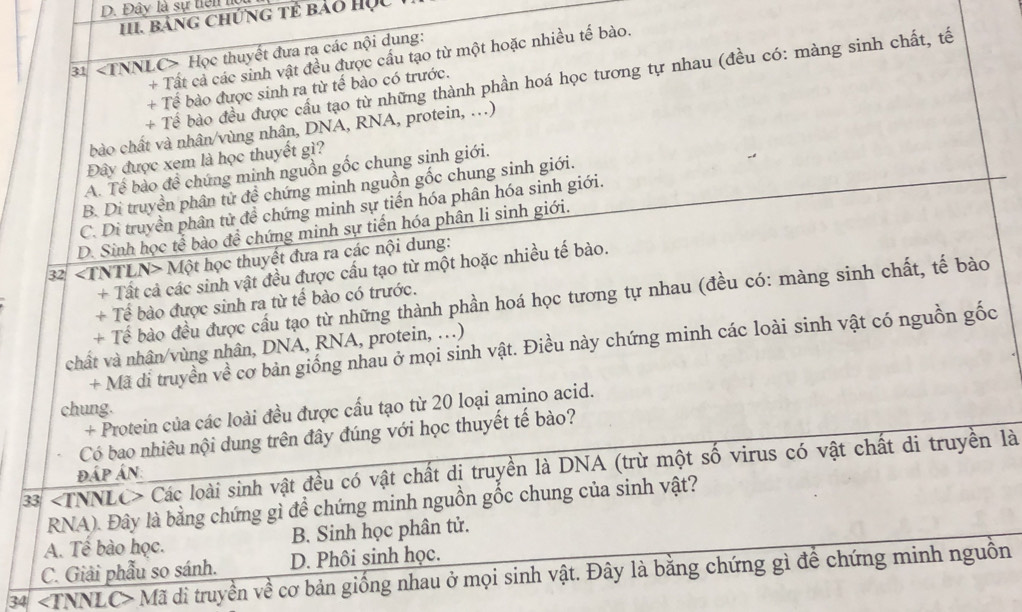 Đây là sự tiên l
II. bảng chứng tẻ bảo Học
31 Học thuyết đưa ra các nội dung:
+ Tất cả các sinh vật đều được cấu tạo từ một hoặc nhiều tế bào.
+ Tể bào đều được cầu tạo từ những thành phần hoá học tương tự nhau (đều có: màng sinh chất, tế
+ Tế bào được sinh ra từ tế bào có trước.
bào chất và nhân/vùng nhân, DNA, RNA, protein, ..)
Đây được xem là học thuyết gì?
A. Tế bào đề chứng minh nguồn gốc chung sinh giới.
B. Di truyền phân tử đề chứng minh nguồn gốc chung sinh giới.
C. Di truyền phân từ đề chứng minh sự tiến hóa phân hóa sinh giới.
D. Sinh học tế bào đề chứng minh sự tiến hóa phân li sinh giới.
32 Một học thuyết đưa ra các nội dung:
+ Tất cả các sinh vật đều được cấu tạo từ một hoặc nhiều tế bào.
+ Tể bào đều được cầu tạo từ những thành phần hoá học tương tự nhau (đều có: màng sinh chất, tế bào
+ Tế bào được sinh ra từ tế bào có trước.
+ Mã di truyền về cơ bản giống nhau ở mọi sinh vật. Điều này chứng minh các loài sinh vật có nguồn gốc
chất và nhân/vùng nhân, DNA, RNA, protein, ...)
chung.
+ Protein của các loài đều được cấu tạo từ 20 loại amino acid.
Có bao nhiêu nội dung trên đây đúng với học thuyết tế bào?
33 Các loài sinh vật đều có vật chất dị truyền là DNA (trừ một số virus có vật chất di truyền là đáp án:
RNA). Đây là bằng chứng gì để chứng minh nguồn gốc chung của sinh vật?
A. Tề bào học. B. Sinh học phân tử.
C. Giải phẫu so sánh. D. Phôi sinh học.
34 Mã di truyền về cơ bản giống nhau ở mọi sinh vật. Đây là bằng chứng gì để chứng minh nguồn