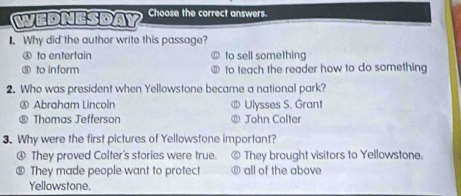 WEDNESDAY Choose the correct answers.
I. Why did the author write this passage?
Ⓐ to entertain ⑥ to sell something
to inform ⑥ to teach the reader how to do something
2. Who was president when Yellowstone became a national park?
④ Abraham Lincoln @ Ulysses S. Grant
® Thomas Jefferson ⑪ John Colter
3. Why were the first pictures of Yellowstone important?
④ They proved Colter's stories were true. © They brought visitors to Yellowstone.
⑧ They made people want to protect ⑪ all of the above
Yellowstone.